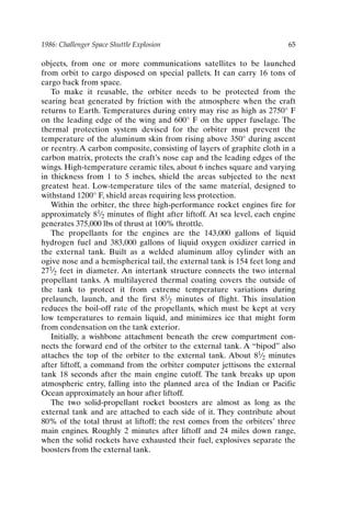 1986: Challenger Space Shuttle Explosion 65
objects, from one or more communications satellites to be launched
from orbit to cargo disposed on special pallets. It can carry 16 tons of
cargo back from space.
To make it reusable, the orbiter needs to be protected from the
searing heat generated by friction with the atmosphere when the craft
returns to Earth. Temperatures during entry may rise as high as 2750° F
on the leading edge of the wing and 600° F on the upper fuselage. The
thermal protection system devised for the orbiter must prevent the
temperature of the aluminum skin from rising above 350° during ascent
or reentry. A carbon composite, consisting of layers of graphite cloth in a
carbon matrix, protects the craft’s nose cap and the leading edges of the
wings. High-temperature ceramic tiles, about 6 inches square and varying
in thickness from 1 to 5 inches, shield the areas subjected to the next
greatest heat. Low-temperature tiles of the same material, designed to
withstand 1200° F, shield areas requiring less protection.
Within the orbiter, the three high-performance rocket engines fire for
approximately 81⁄2 minutes of flight after liftoff. At sea level, each engine
generates 375,000 lbs of thrust at 100% throttle.
The propellants for the engines are the 143,000 gallons of liquid
hydrogen fuel and 383,000 gallons of liquid oxygen oxidizer carried in
the external tank. Built as a welded aluminum alloy cylinder with an
ogive nose and a hemispherical tail, the external tank is 154 feet long and
271⁄2 feet in diameter. An intertank structure connects the two internal
propellant tanks. A multilayered thermal coating covers the outside of
the tank to protect it from extreme temperature variations during
prelaunch, launch, and the first 81⁄2 minutes of flight. This insulation
reduces the boil-off rate of the propellants, which must be kept at very
low temperatures to remain liquid, and minimizes ice that might form
from condensation on the tank exterior.
Initially, a wishbone attachment beneath the crew compartment con-
nects the forward end of the orbiter to the external tank. A “bipod” also
attaches the top of the orbiter to the external tank. About 81⁄2 minutes
after liftoff, a command from the orbiter computer jettisons the external
tank 18 seconds after the main engine cutoff. The tank breaks up upon
atmospheric entry, falling into the planned area of the Indian or Pacific
Ocean approximately an hour after liftoff.
The two solid-propellant rocket boosters are almost as long as the
external tank and are attached to each side of it. They contribute about
80% of the total thrust at liftoff; the rest comes from the orbiters’ three
main engines. Roughly 2 minutes after liftoff and 24 miles down range,
when the solid rockets have exhausted their fuel, explosives separate the
boosters from the external tank.
Ch05-P088531.qxd 2/22/06 11:45 AM Page 65
 