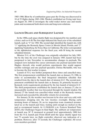 68 Engineering Ethics: An Industrial Perspective
1983–1986. Blow-by of combustion gases past the O-ring was discovered in
10 of 25 flights during 1983–1986. Thiokol established an O-ring task force
on August 20, 1985 to investigate the solid rocket motor case and nozzle
joints and recommend both short-term and long-term solutions.
LAUNCH DELAYS AND SUBSEQUENT LAUNCH
In the 1980s, each space shuttle flight was designated by two numbers and
a letter, such as 41-B.The first digit indicated the fiscal year of the scheduled
launch, such as “4” for 1984. The second digit identified the launch site, with
“1” signifying the Kennedy Space Center in Merritt Island, Florida, and “2”
signifying Vandenberg Air Force Base in California.The letter corresponded
to the alphabetical sequence for the fiscal year, with B being the second
scheduled mission.
Mission 51-L of the Challenger was originally scheduled for July 1985,
but by the time the crew was assigned in January 1985, launch had been
postponed to late November to accommodate changes in payloads. The
assigned crew included five career astronauts; one payload specialist from
Hughes Aircraft, who would perform experiments that would support
satellite redesign; and one payload specialist, Christa McAuliffe, who was
to become the first teacher in space.
Launch of 51-L was further postponed three times and cancelled once.
The first postponement established the launch date as January 23, 1986, in
order to accommodate the final integrated simulation schedule that
resulted from the slip in the launch date of mission 61-C. The second post-
ponement established the launch date as January 26, primarily because of
Kennedy work requirements produced by the late launch of mission 61-C.
The third postponement established the launch date as January 27, due to
unacceptable weather that was forecasted through the launch window. On
January 27 the launch was cancelled when winds at the Kennedy runway
increased and exceeded the allowable velocity for crosswinds.
For January 28, the weather was forecast to be clear and very cold, with
temperature dropping into the low twenties overnight. During early
morning hours of January 28, an ice inspection team examined accumu-
lated ice at the launch pad twice, waiting until enough ice melted on the
pad to recommend launch. At 11:38:00.010 A.M. Eastern Standard Time
(EST), the Challenger began its final flight. The ambient air temperature
at launch was 36° F, measured at ground level approximately 1000 feet
from the 51-L launch pad. From liftoff until the space shuttle signal was
lost 73 seconds later, no flight controller observed any indication of a
problem. However, after 73 seconds, the Challenger exploded. All seven
crew members perished.
Ch05-P088531.qxd 2/22/06 11:45 AM Page 68
 
