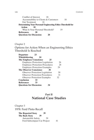 viii Contents
Conflict of Interest 18
Accountability to Clients  Customers 18
Fair Treatment 18
Determining Your Personal Engineering Ethics Threshold for
Action 18
What Is Your Personal Threshold? 19
References 20
Questions for Discussion 20
Chapter 2
Options for Action When an Engineering Ethics
Threshold Is Reached
Departure 23
Whistleblowing 24
The Employee Conscience 25
Employee Protection Legislation 26
Employee Protection Procedures 28
Employee Protection Examples 29
The Observer Conscience 30
Observer Protection Legislation 30
Observer Protection Procedures 31
Observer Protection Examples 32
Conclusion 33
References 33
Questions for Discussion 34
Part II
National Case Studies
Chapter 3
1978: Ford Pinto Recall
The Reported Story 39
The Back Story 39
Automobile Safety 39
Ford Subcompact Car Project 41
Prelims-P088531.qxd 3/1/06 3:09 PM Page viii
 