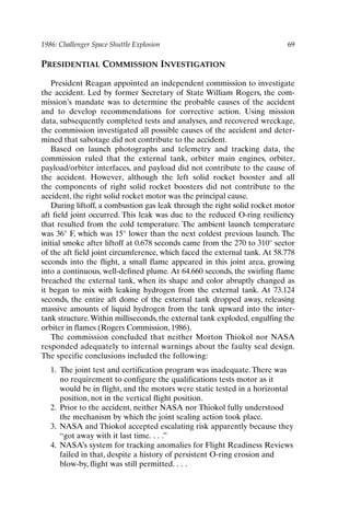 1986: Challenger Space Shuttle Explosion 69
PRESIDENTIAL COMMISSION INVESTIGATION
President Reagan appointed an independent commission to investigate
the accident. Led by former Secretary of State William Rogers, the com-
mission’s mandate was to determine the probable causes of the accident
and to develop recommendations for corrective action. Using mission
data, subsequently completed tests and analyses, and recovered wreckage,
the commission investigated all possible causes of the accident and deter-
mined that sabotage did not contribute to the accident.
Based on launch photographs and telemetry and tracking data, the
commission ruled that the external tank, orbiter main engines, orbiter,
payload/orbiter interfaces, and payload did not contribute to the cause of
the accident. However, although the left solid rocket booster and all
the components of right solid rocket boosters did not contribute to the
accident, the right solid rocket motor was the principal cause.
During liftoff, a combustion gas leak through the right solid rocket motor
aft field joint occurred. This leak was due to the reduced O-ring resiliency
that resulted from the cold temperature. The ambient launch temperature
was 36° F, which was 15° lower than the next coldest previous launch. The
initial smoke after liftoff at 0.678 seconds came from the 270 to 310° sector
of the aft field joint circumference, which faced the external tank. At 58.778
seconds into the flight, a small flame appeared in this joint area, growing
into a continuous, well-defined plume. At 64.660 seconds, the swirling flame
breached the external tank, when its shape and color abruptly changed as
it began to mix with leaking hydrogen from the external tank. At 73.124
seconds, the entire aft dome of the external tank dropped away, releasing
massive amounts of liquid hydrogen from the tank upward into the inter-
tank structure.Within milliseconds, the external tank exploded, engulfing the
orbiter in flames (Rogers Commission, 1986).
The commission concluded that neither Morton Thiokol nor NASA
responded adequately to internal warnings about the faulty seal design.
The specific conclusions included the following:
1. The joint test and certification program was inadequate. There was
no requirement to configure the qualifications tests motor as it
would be in flight, and the motors were static tested in a horizontal
position, not in the vertical flight position.
2. Prior to the accident, neither NASA nor Thiokol fully understood
the mechanism by which the joint sealing action took place.
3. NASA and Thiokol accepted escalating risk apparently because they
“got away with it last time. . . .”
4. NASA’s system for tracking anomalies for Flight Readiness Reviews
failed in that, despite a history of persistent O-ring erosion and
blow-by, flight was still permitted. . . .
Ch05-P088531.qxd 2/22/06 11:45 AM Page 69
 