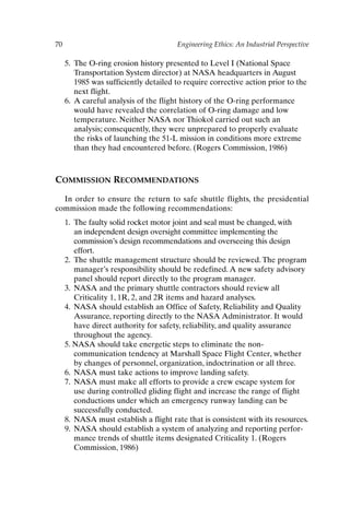 70 Engineering Ethics: An Industrial Perspective
5. The O-ring erosion history presented to Level I (National Space
Transportation System director) at NASA headquarters in August
1985 was sufficiently detailed to require corrective action prior to the
next flight.
6. A careful analysis of the flight history of the O-ring performance
would have revealed the correlation of O-ring damage and low
temperature. Neither NASA nor Thiokol carried out such an
analysis; consequently, they were unprepared to properly evaluate
the risks of launching the 51-L mission in conditions more extreme
than they had encountered before. (Rogers Commission, 1986)
COMMISSION RECOMMENDATIONS
In order to ensure the return to safe shuttle flights, the presidential
commission made the following recommendations:
1. The faulty solid rocket motor joint and seal must be changed, with
an independent design oversight committee implementing the
commission’s design recommendations and overseeing this design
effort.
2. The shuttle management structure should be reviewed. The program
manager’s responsibility should be redefined. A new safety advisory
panel should report directly to the program manager.
3. NASA and the primary shuttle contractors should review all
Criticality 1, 1R, 2, and 2R items and hazard analyses.
4. NASA should establish an Office of Safety, Reliability and Quality
Assurance, reporting directly to the NASA Administrator. It would
have direct authority for safety, reliability, and quality assurance
throughout the agency.
5. NASA should take energetic steps to eliminate the non-
communication tendency at Marshall Space Flight Center, whether
by changes of personnel, organization, indoctrination or all three.
6. NASA must take actions to improve landing safety.
7. NASA must make all efforts to provide a crew escape system for
use during controlled gliding flight and increase the range of flight
conductions under which an emergency runway landing can be
successfully conducted.
8. NASA must establish a flight rate that is consistent with its resources.
9. NASA should establish a system of analyzing and reporting perfor-
mance trends of shuttle items designated Criticality 1. (Rogers
Commission, 1986)
Ch05-P088531.qxd 2/22/06 11:45 AM Page 70
 