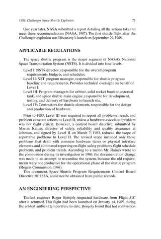 1986: Challenger Space Shuttle Explosion 71
One year later, NASA submitted a report detailing all the actions taken to
meet these recommendations (NASA, 1987). The first shuttle flight after the
Challenger explosion was Discovery’s launch on September 29, 1988.
APPLICABLE REGULATIONS
The space shuttle program is the major segment of NASA’s National
Space Transportation System (NSTS). It is divided into four levels:
Level I: NSTS director, responsible for the overall program
requirements, budgets, and schedules.
Level II: NST program manager, responsible for shuttle program
baseline and requirements. Provides technical oversight on behalf of
Level I.
Level III: Program managers for orbiter, solid rocket booster, external
tank, and space shuttle main engine, responsible for development,
testing, and delivery of hardware to launch site.
Level IV: Contractors for shuttle elements, responsible for the design
and production of hardware.
Prior to 1983, Level III was required to report all problems, trends, and
problem closeout actions to Level II, unless a hardware-associated problem
was not flight critical. However, a control board directive, submitted by
Martin Raines, director of safety, reliability and quality assurance at
Johnson, and signed by Level II on March 7, 1983, reduced the scope of
reportable problems to Level II. The revised scope included only those
problems that dealt with common hardware items or physical interface
elements, and eliminated reporting on flight safety problems, flight schedule
problems, and problem trends. According to a memo Mr. Raines wrote to
the commission during its investigation in 1986, the documentation change
was made in an attempt to streamline the system, because the old require-
ments were not productive for the operational phase of the shuttle program
(Rogers Commission, 1986).
This document, Space Shuttle Program Requirements Control Board
Directive 501152A, could not be obtained from public records.
AN ENGINEERING PERSPECTIVE
Thiokol engineer Roger Boisjoly inspected hardware from Flight 51C
after it returned. This flight had been launched on January 14, 1985, during
the coldest ambient temperature to date. Boisjoly found that hot combustion
Ch05-P088531.qxd 2/22/06 11:45 AM Page 71
 