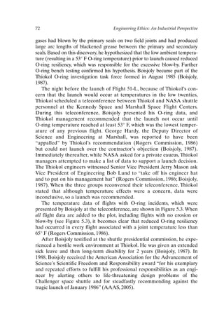 72 Engineering Ethics: An Industrial Perspective
gases had blown by the primary seals on two field joints and had produced
large arc lengths of blackened grease between the primary and secondary
seals. Based on this discovery, he hypothesized that the low ambient tempera-
ture (resulting in a 53° F O-ring temperature) prior to launch caused reduced
O-ring resiliency, which was responsible for the excessive blow-by. Further
O-ring bench testing confirmed his hypothesis. Boisjoly became part of the
Thiokol O-ring investigation task force formed in August 1985 (Boisjoly,
1987).
The night before the launch of Flight 51-L, because of Thiokol’s con-
cern that the launch would occur at temperatures in the low twenties,
Thiokol scheduled a teleconference between Thiokol and NASA shuttle
personnel at the Kennedy Space and Marshall Space Flight Centers.
During this teleconference, Boisjoly presented his O-ring data, and
Thiokol management recommended that the launch not occur until
O-ring temperature reached at least 53° F, which was the lowest temper-
ature of any previous flight. George Hardy, the Deputy Director of
Science and Engineering at Marshall, was reported to have been
“appalled” by Thiokol’s recommendation (Rogers Commission, 1986)
but could not launch over the contractor’s objection (Boisjoly, 1987).
Immediately thereafter, while NASA asked for a private caucus, Thiokol
managers attempted to make a list of data to support a launch decision.
The Thiokol engineers witnessed Senior Vice President Jerry Mason ask
Vice President of Engineering Bob Lund to “take off his engineer hat
and to put on his management hat” (Rogers Commission, 1986; Boisjoly,
1987). When the three groups reconvened their teleconference, Thiokol
stated that although temperature effects were a concern, data were
inconclusive, so a launch was recommended.
The temperature data of flights with O-ring incidents, which were
presented by Boisjoly at the teleconference, are shown in Figure 5.3. When
all flight data are added to the plot, including flights with no erosion or
blow-by (see Figure 5.3), it becomes clear that reduced O-ring resiliency
had occurred in every flight associated with a joint temperature less than
65° F (Rogers Commission, 1986).
After Boisjoly testified at the shuttle presidential commission, he expe-
rienced a hostile work environment at Thiokol. He was given an extended
sick leave and then long-term disability for 2 years (Boisjoly, 1987). In
1988, Boisjoly received the American Association for the Advancement of
Science’s Scientific Freedom and Responsibility award “for his exemplary
and repeated efforts to fulfill his professional responsibilities as an engi-
neer by alerting others to life-threatening design problems of the
Challenger space shuttle and for steadfastly recommending against the
tragic launch of January 1986” (AAAS, 2005).
Ch05-P088531.qxd 2/22/06 11:45 AM Page 72
 