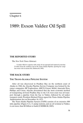 Chapter 6
1989: Exxon Valdez Oil Spill
75
THE REPORTED STORY
The New York Times Abstract:
A tanker filled to capacity with crude oil ran aground and ruptured yesterday
25 miles from the southern end of the Trans-Alaska Pipeline, spewing her cargo
into water rich in marine life. (Shabecoff, 1989)
THE BACK STORY
THE TRANS-ALASKA PIPELINE SYSTEM
After oil was discovered in Prudhoe Bay on the northern coast of
Alaska in 1968, the Alyeska Pipeline Service Company was formed by the
owner companies: BP Exploration, ARCO, Exxon, Mobil, Amerada Hess,
Phillips, and Union. Alyeska determined that the most economic method
of transporting oil from Prudhoe Bay to the U.S. west coast was oil trans-
port through a pipeline from the bay to Valdez, followed by oil tanker
transport south. President Richard Nixon signed the Trans-Alaska Pipeline
Authorization Act on November 16, 1973.
The Trans-Alaska Pipeline System (TAPS) consists of an extensive 800
mile pipeline (Figure 6.1), 11 pump stations, and an oil terminal at Valdez;
it cost more than $8 billion to build (USDIBLM, 2005).
75
Ch06-P088531.qxd 2/22/06 11:45 AM Page 75
 