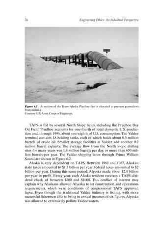 76 Engineering Ethics: An Industrial Perspective
Figure 6.1 A section of the Trans-Alaska Pipeline that is elevated to prevent permafrost
from melting.
Courtesy U.S.Army Corps of Engineers.
TAPS is fed by several North Slope fields, including the Prudhoe Bay
Oil Field. Prudhoe accounts for one-fourth of total domestic U.S. produc-
tion and, through 1996, about one-eighth of U.S. consumption. The Valdez
terminal contains 18 holding tanks, each of which holds about 0.5 million
barrels of crude oil. Smaller storage facilities at Valdez add another 0.2
million barrel capacity. The average flow from the North Slope drilling
sites for many years was 1.8 million barrels per day, or more than 650 mil-
lion barrels per year. The Valdez shipping lanes through Prince William
Sound are shown in Figure 6.2.
Alaska is very dependent on TAPS. Between 1969 and 1987, Alaskan
state taxes amounted to $1.5 billion per year; federal taxes amounted to $2
billion per year. During this same period, Alyeska made about $2.4 billion
per year in profit. Every year, each Alaska resident receives a TAPS divi-
dend check of between $800 and $1000. This conflict of interest may
explain why Alaskans allowed Alyeska to let construction and operations
requirements, which were conditions of congressional TAPS approval,
lapse. Even though the traditional Valdez industry is fishing, with more
successful fishermen able to bring in annual incomes of six figures,Alyeska
was allowed to extensively pollute Valdez waters.
Ch06-P088531.qxd 2/22/06 11:45 AM Page 76
 