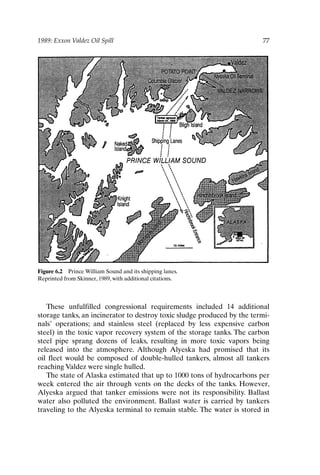 1989: Exxon Valdez Oil Spill 77
Figure 6.2 Prince William Sound and its shipping lanes.
Reprinted from Skinner, 1989, with additional citations.
These unfulfilled congressional requirements included 14 additional
storage tanks, an incinerator to destroy toxic sludge produced by the termi-
nals’ operations; and stainless steel (replaced by less expensive carbon
steel) in the toxic vapor recovery system of the storage tanks. The carbon
steel pipe sprang dozens of leaks, resulting in more toxic vapors being
released into the atmosphere. Although Alyeska had promised that its
oil fleet would be composed of double-hulled tankers, almost all tankers
reaching Valdez were single hulled.
The state of Alaska estimated that up to 1000 tons of hydrocarbons per
week entered the air through vents on the decks of the tanks. However,
Alyeska argued that tanker emissions were not its responsibility. Ballast
water also polluted the environment. Ballast water is carried by tankers
traveling to the Alyeska terminal to remain stable. The water is stored in
Ch06-P088531.qxd 2/22/06 11:45 AM Page 77
 