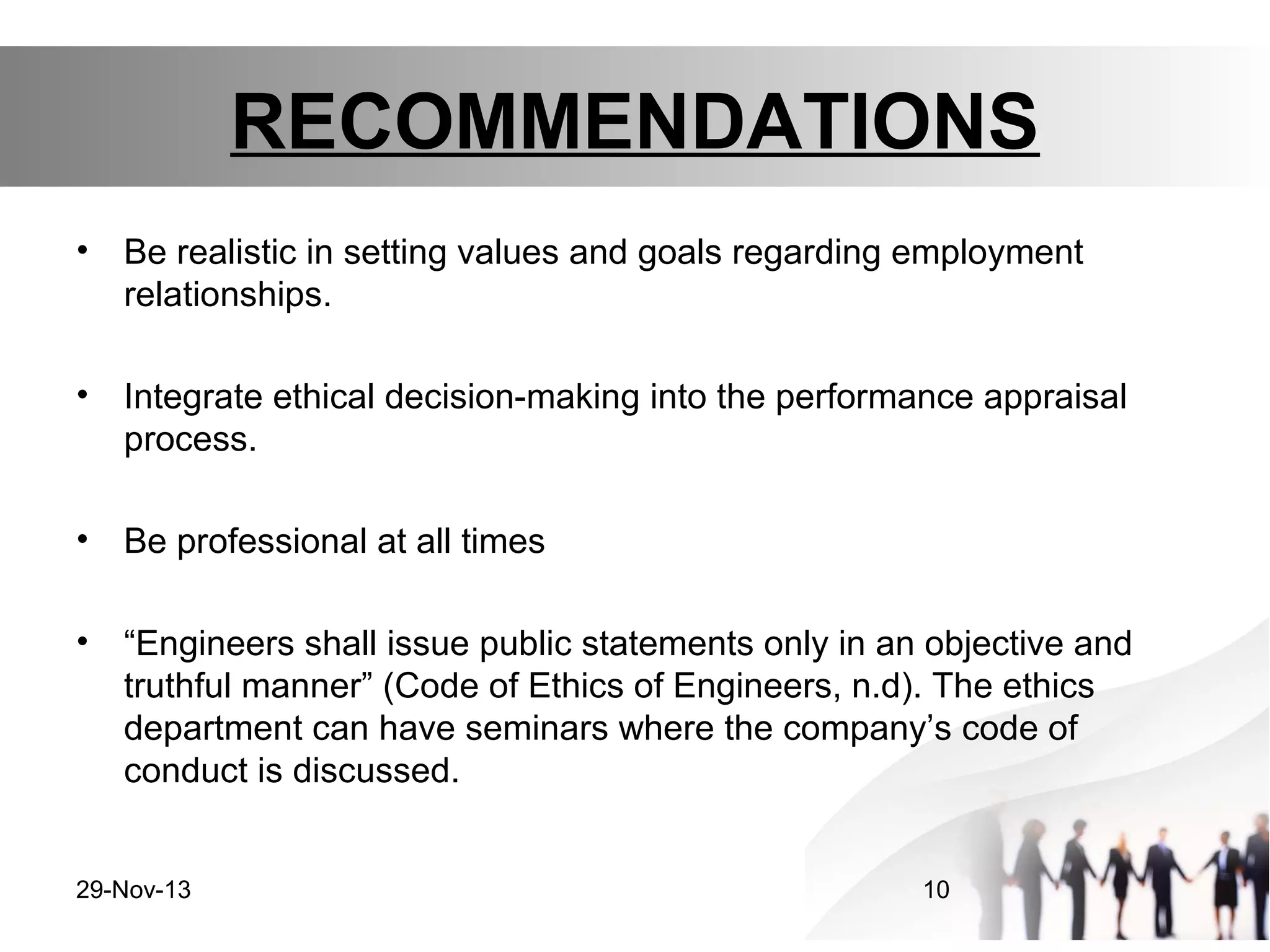 RECOMMENDATIONS
•

Be realistic in setting values and goals regarding employment
relationships.

•

Integrate ethical decision-making into the performance appraisal
process.

•

Be professional at all times

•

“Engineers shall issue public statements only in an objective and
truthful manner” (Code of Ethics of Engineers, n.d). The ethics
department can have seminars where the company’s code of
conduct is discussed.

29-Nov-13

10

 