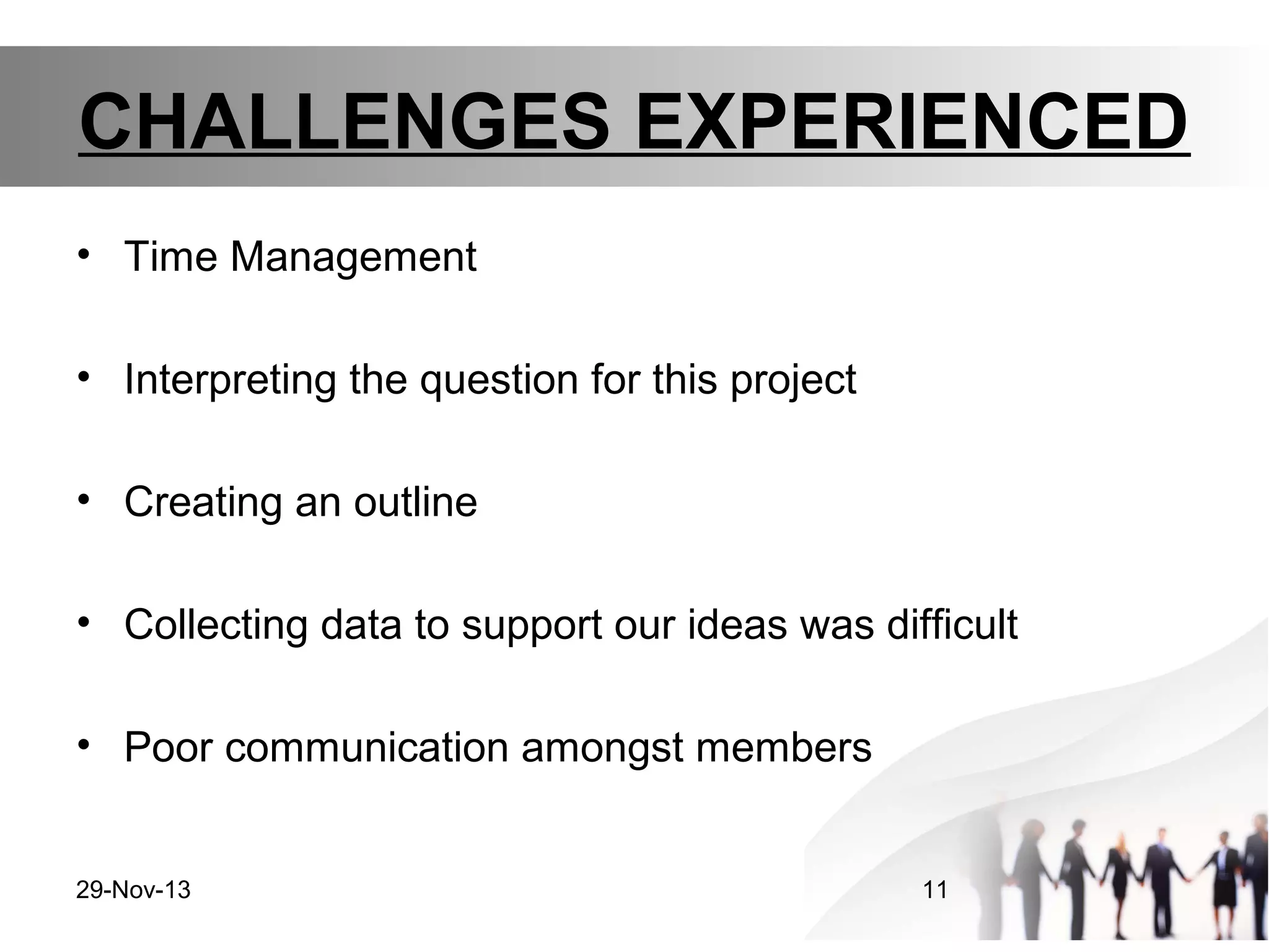 CHALLENGES EXPERIENCED
• Time Management
• Interpreting the question for this project
• Creating an outline
• Collecting data to support our ideas was difficult
• Poor communication amongst members
29-Nov-13

11

 