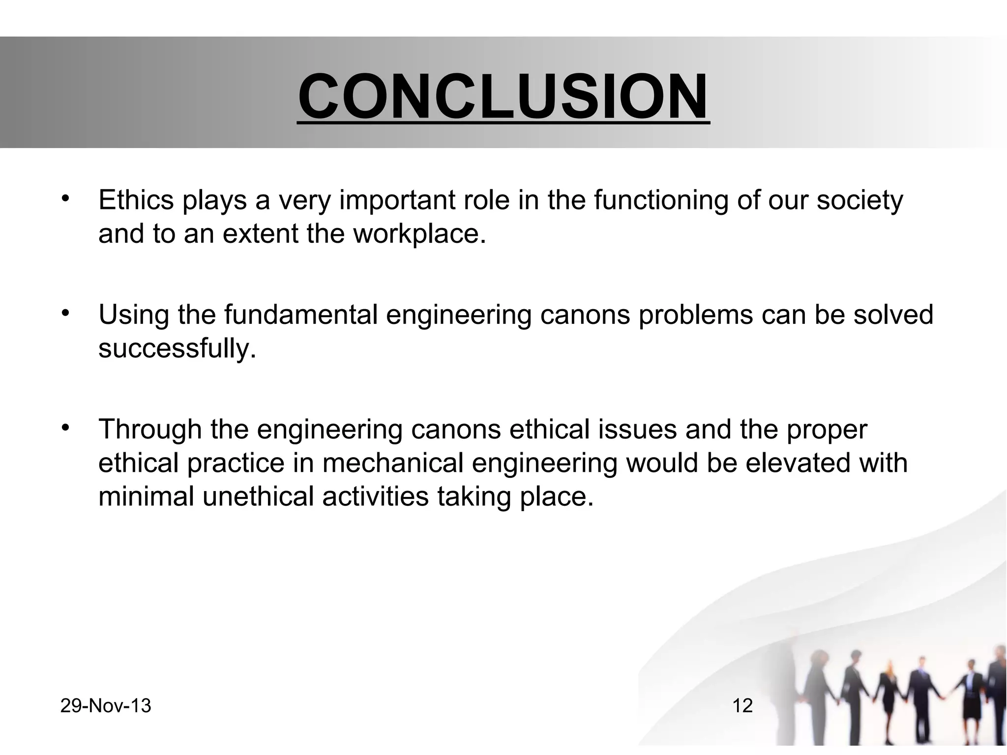 CONCLUSION
•

Ethics plays a very important role in the functioning of our society
and to an extent the workplace.

•

Using the fundamental engineering canons problems can be solved
successfully.

•

Through the engineering canons ethical issues and the proper
ethical practice in mechanical engineering would be elevated with
minimal unethical activities taking place.

29-Nov-13

12

 