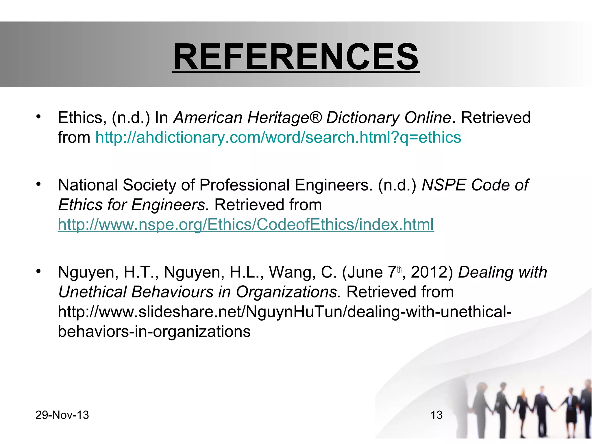 REFERENCES
•

Ethics, (n.d.) In American Heritage® Dictionary Online. Retrieved
from http://ahdictionary.com/word/search.html?q=ethics

•

National Society of Professional Engineers. (n.d.) NSPE Code of
Ethics for Engineers. Retrieved from
http://www.nspe.org/Ethics/CodeofEthics/index.html

•

Nguyen, H.T., Nguyen, H.L., Wang, C. (June 7th, 2012) Dealing with
Unethical Behaviours in Organizations. Retrieved from
http://www.slideshare.net/NguynHuTun/dealing-with-unethicalbehaviors-in-organizations

29-Nov-13

13

 