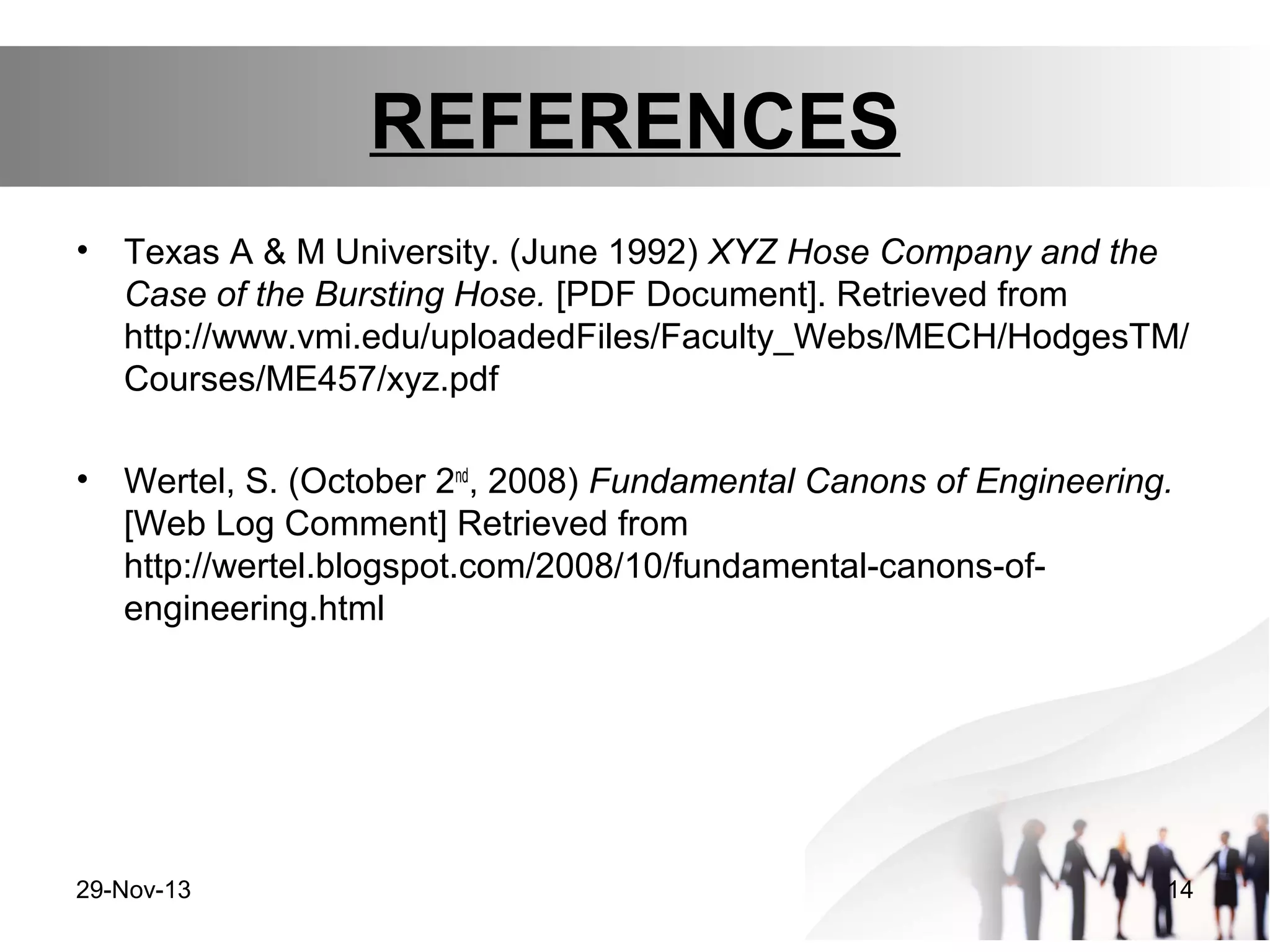 REFERENCES
•

Texas A & M University. (June 1992) XYZ Hose Company and the
Case of the Bursting Hose. [PDF Document]. Retrieved from
http://www.vmi.edu/uploadedFiles/Faculty_Webs/MECH/HodgesTM/
Courses/ME457/xyz.pdf

•

Wertel, S. (October 2nd, 2008) Fundamental Canons of Engineering.
[Web Log Comment] Retrieved from
http://wertel.blogspot.com/2008/10/fundamental-canons-ofengineering.html

29-Nov-13

14

 