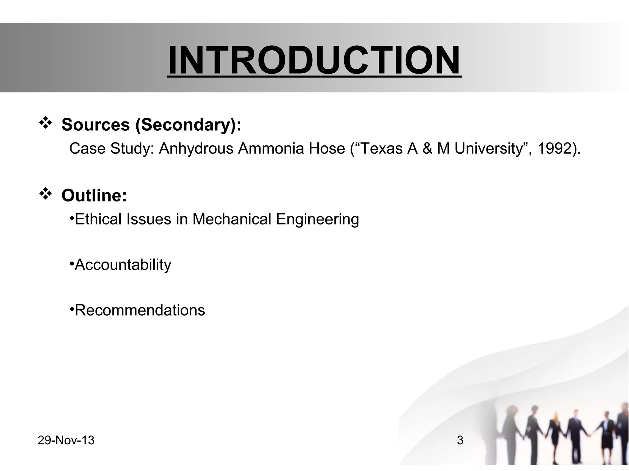 INTRODUCTION
 Sources (Secondary):
Case Study: Anhydrous Ammonia Hose (“Texas A & M University”, 1992).

 Outline:
•Ethical Issues in Mechanical Engineering
•Accountability
•Recommendations

29-Nov-13

3

 