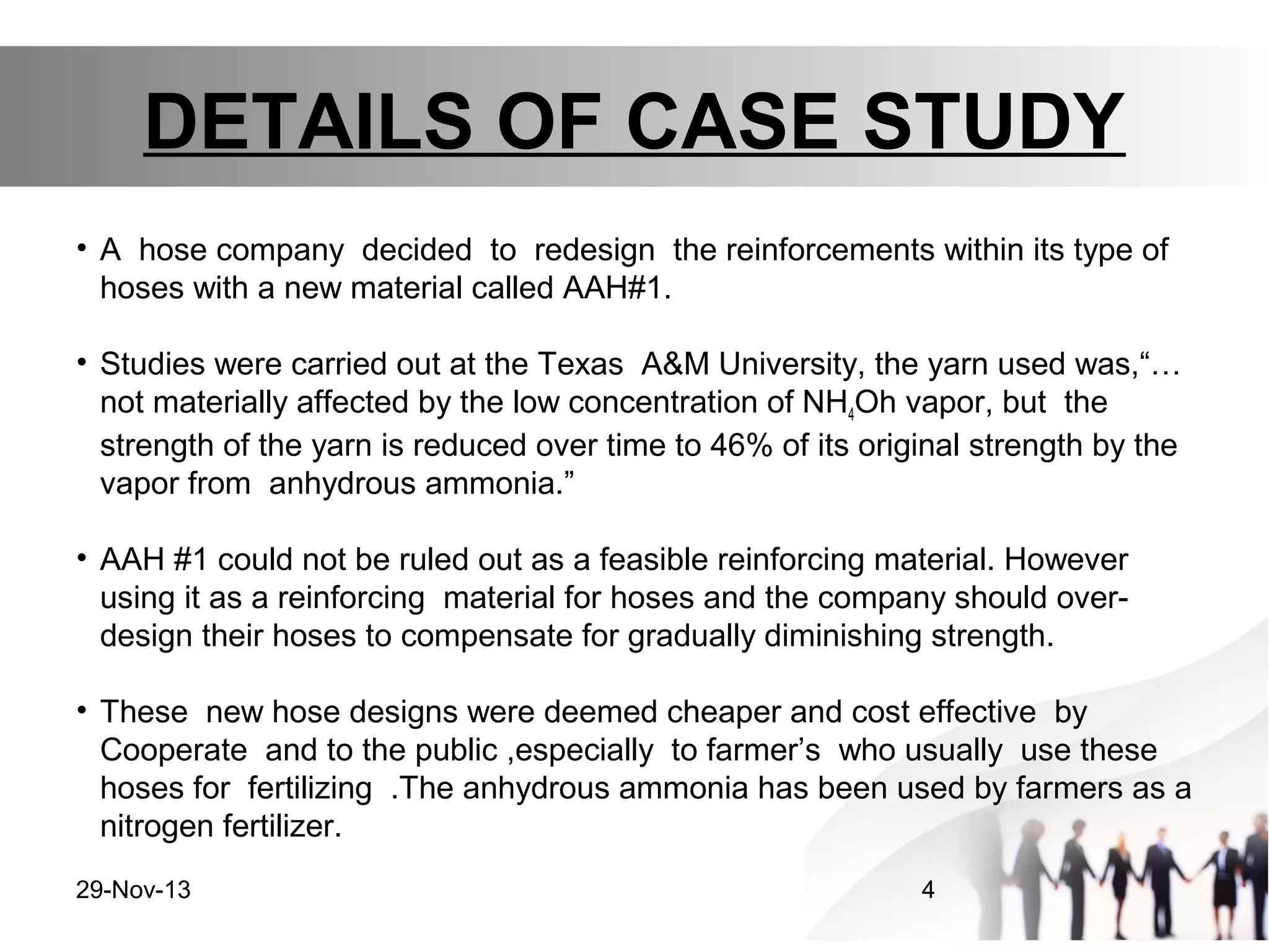 DETAILS OF CASE STUDY
• A hose company decided to redesign the reinforcements within its type of
hoses with a new material called AAH#1.
• Studies were carried out at the Texas A&M University, the yarn used was,“…
not materially affected by the low concentration of NH4Oh vapor, but the
strength of the yarn is reduced over time to 46% of its original strength by the
vapor from anhydrous ammonia.”
• AAH #1 could not be ruled out as a feasible reinforcing material. However
using it as a reinforcing material for hoses and the company should overdesign their hoses to compensate for gradually diminishing strength.
• These new hose designs were deemed cheaper and cost effective by
Cooperate and to the public ,especially to farmer’s who usually use these
hoses for fertilizing .The anhydrous ammonia has been used by farmers as a
nitrogen fertilizer.
29-Nov-13

4

 