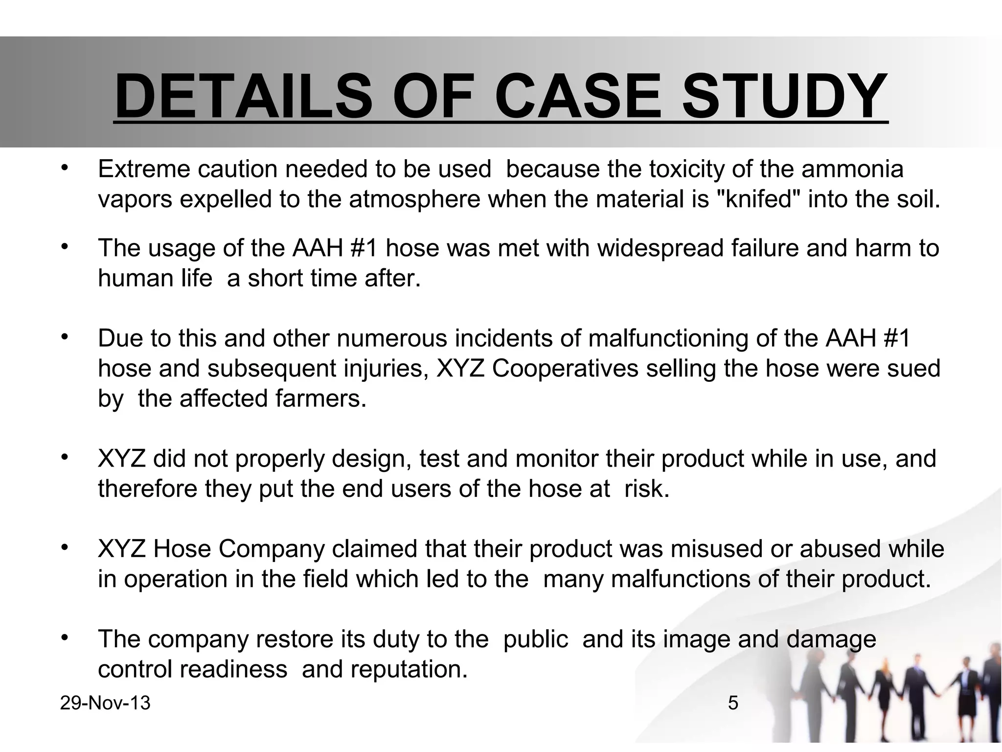 DETAILS OF CASE STUDY
•

Extreme caution needed to be used because the toxicity of the ammonia
vapors expelled to the atmosphere when the material is "knifed" into the soil.

•

The usage of the AAH #1 hose was met with widespread failure and harm to
human life a short time after.

•

Due to this and other numerous incidents of malfunctioning of the AAH #1
hose and subsequent injuries, XYZ Cooperatives selling the hose were sued
by the affected farmers.

•

XYZ did not properly design, test and monitor their product while in use, and
therefore they put the end users of the hose at risk.

•

XYZ Hose Company claimed that their product was misused or abused while
in operation in the field which led to the many malfunctions of their product.

•

The company restore its duty to the public and its image and damage
control readiness and reputation.

29-Nov-13

5

 