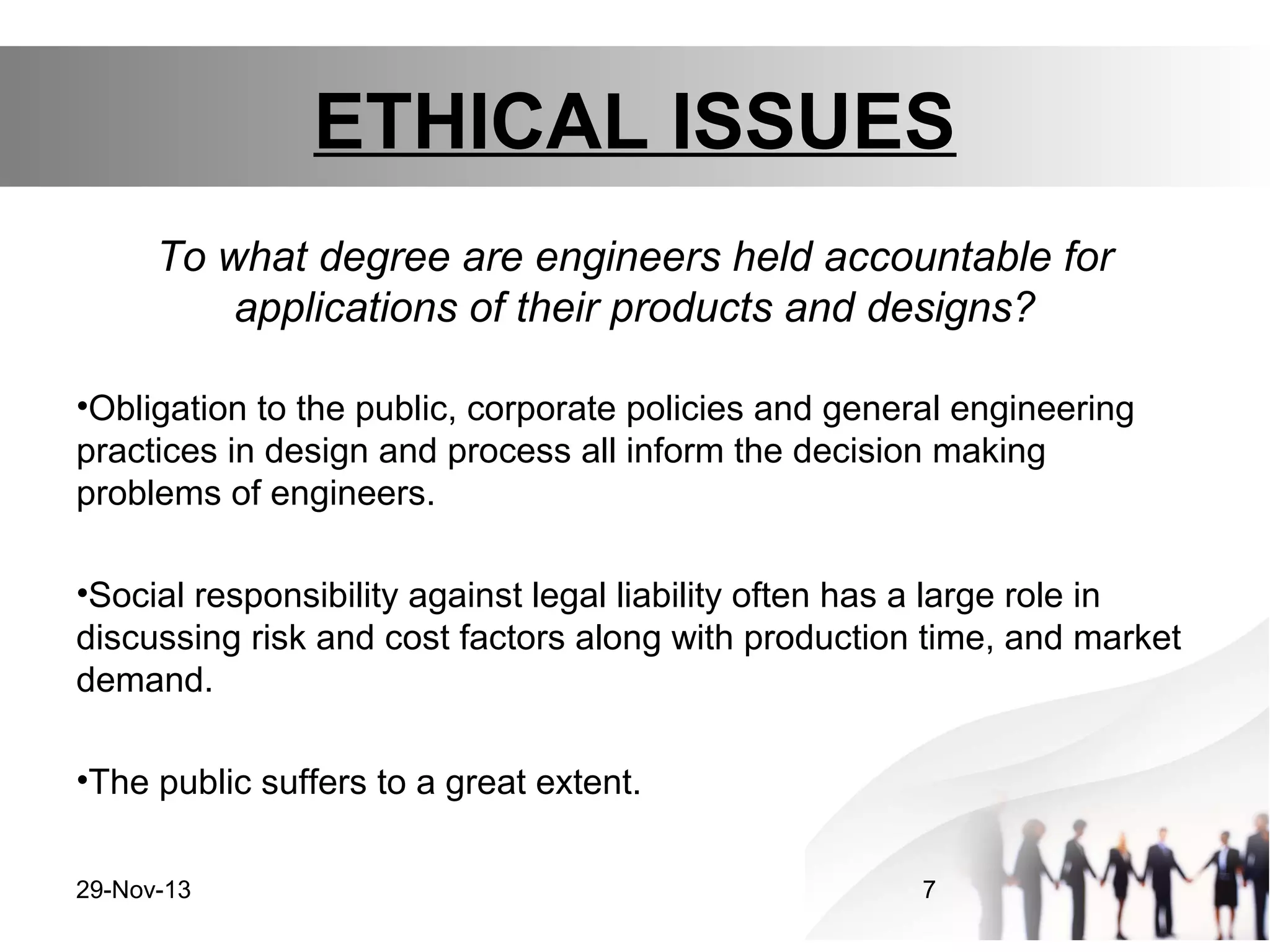 ETHICAL ISSUES
To what degree are engineers held accountable for
applications of their products and designs?
•Obligation to the public, corporate policies and general engineering
practices in design and process all inform the decision making
problems of engineers.
•Social responsibility against legal liability often has a large role in
discussing risk and cost factors along with production time, and market
demand.
•The public suffers to a great extent.
29-Nov-13

7

 