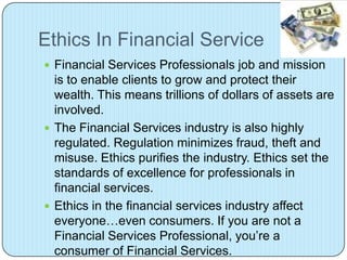 Ethics In Financial Service
 Financial Services Professionals job and mission
  is to enable clients to grow and protect their
  wealth. This means trillions of dollars of assets are
  involved.
 The Financial Services industry is also highly
  regulated. Regulation minimizes fraud, theft and
  misuse. Ethics purifies the industry. Ethics set the
  standards of excellence for professionals in
  financial services.
 Ethics in the financial services industry affect
  everyone…even consumers. If you are not a
  Financial Services Professional, you’re a
  consumer of Financial Services.
 