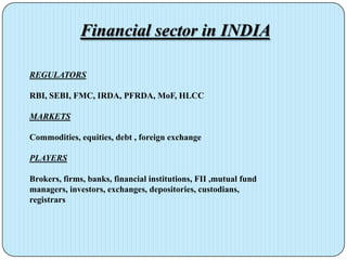 Financial sector in INDIA

REGULATORS

RBI, SEBI, FMC, IRDA, PFRDA, MoF, HLCC

MARKETS

Commodities, equities, debt , foreign exchange

PLAYERS

Brokers, firms, banks, financial institutions, FII ,mutual fund
managers, investors, exchanges, depositories, custodians,
registrars
 