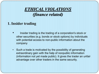 ETHICAL VIOLATIONS
                 (finance related)

1. Insider trading

   •      Insider trading is the trading of a corporation's stock or
       other securities (e.g. bonds or stock options) by individuals
       with potential access to non-public information about the
       company

   • Such a trade is motivated by the possibility of generating
     extraordinary gain with the help of nonpublic information
     (information not yet made public). It gives the trader an unfair
     advantage over other traders in the same security.
 