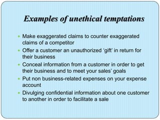 Examples of unethical temptations
 Make exaggerated claims to counter exaggerated
    claims of a competitor
   Offer a customer an unauthorized ‘gift’ in return for
    their business
   Conceal information from a customer in order to get
    their business and to meet your sales’ goals
   Put non business-related expenses on your expense
    account
   Divulging confidential information about one customer
    to another in order to facilitate a sale
 