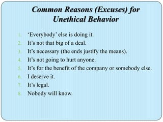 Common Reasons (Excuses) for
          Unethical Behavior
1.   ‘Everybody’ else is doing it.
2.   It’s not that big of a deal.
3.   It’s necessary (the ends justify the means).
4.   It’s not going to hurt anyone.
5.   It’s for the benefit of the company or somebody else.
6.   I deserve it.
7.   It’s legal.
8.   Nobody will know.
 