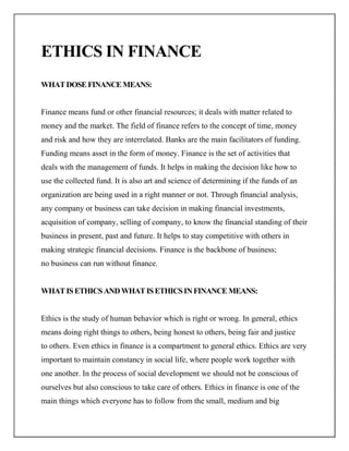 ETHICS IN FINANCE
WHAT DOSE FINANCE MEANS:


Finance means fund or other financial resources; it deals with matter related to
money and the market. The field of finance refers to the concept of time, money
and risk and how they are interrelated. Banks are the main facilitators of funding.
Funding means asset in the form of money. Finance is the set of activities that
deals with the management of funds. It helps in making the decision like how to
use the collected fund. It is also art and science of determining if the funds of an
organization are being used in a right manner or not. Through financial analysis,
any company or business can take decision in making financial investments,
acquisition of company, selling of company, to know the financial standing of their
business in present, past and future. It helps to stay competitive with others in
making strategic financial decisions. Finance is the backbone of business;
no business can run without finance.


WHAT IS ETHICS AND WHAT IS ETHICS IN FINANCE MEANS:


Ethics is the study of human behavior which is right or wrong. In general, ethics
means doing right things to others, being honest to others, being fair and justice
to others. Even ethics in finance is a compartment to general ethics. Ethics are very
important to maintain constancy in social life, where people work together with
one another. In the process of social development we should not be conscious of
ourselves but also conscious to take care of others. Ethics in finance is one of the
main things which everyone has to follow from the small, medium and big
 