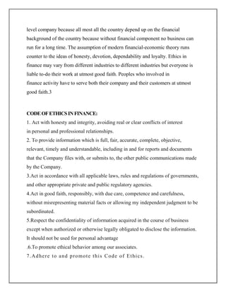 level company because all most all the country depend up on the financial
background of the country because without financial component no business can
run for a long time. The assumption of modern financial-economic theory runs
counter to the ideas of honesty, devotion, dependability and loyalty. Ethics in
finance may vary from different industries to different industries but everyone is
liable to-do their work at utmost good faith. Peoples who involved in
finance activity have to serve both their company and their customers at utmost
good faith.3



CODE OF ETHICS IN FINANCE:
1. Act with honesty and integrity, avoiding real or clear conflicts of interest
in personal and professional relationships.
2. To provide information which is full, fair, accurate, complete, objective,
relevant, timely and understandable, including in and for reports and documents
that the Company files with, or submits to, the other public communications made
by the Company.
3.Act in accordance with all applicable laws, rules and regulations of governments,
and other appropriate private and public regulatory agencies.
4.Act in good faith, responsibly, with due care, competence and carefulness,
without misrepresenting material facts or allowing my independent judgment to be
subordinated.
5.Respect the confidentiality of information acquired in the course of business
except when authorized or otherwise legally obligated to disclose the information.
It should not be used for personal advantage
.6.To promote ethical behavior among our associates.
7 .Ad h e r e t o a n d p r o mo t e t h i s C o de o f Et h i c s .
 