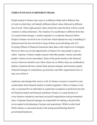 ETHICS IN FINANCE IN DIFFERENT FIELDS:


People trained in finance may enter in to different fields and in different line
of work in which they will identify different ethical values followed in different
line of work. These eight general values remain the same but there will be a small
variation in ethical dilemmas. The situation of a stockbroker is different from that
of a mutual fund manager, a market regulator or a corporate financial officer.
People in finance involved in lot of activities which depend not only in handling of
financial asset but also involved in using of those asset and taking care of it.
Everyday billions of financial transaction takes place with a high level of integrity.
However, there are several opportunities in finance for some people to gain at
others’ expenses. Finance simply concern with other people’s money and other
people’s money invites misconduct. Some of the professionals in the financial
service whom are bound to serve their clients are as follows they are stockbrokers,
bankers, financial advisers, mutual fund, pension manager and insurance agents.
Financial manager in corporations, government, and other organizations have to
take care of their 4


employers and manage their asset as well. In finance everyone is trusted to carry
certain duties from financial analyst to market regulators. Ethics in finance is not
only a concerned for an individual in a particular occupation or profession but also
for financial market and financial institution. Finance is a main function of
every business enterprises and many non-profit organizations and governmental
units. Corporate financial manager are responsible for making a decision like
invest capital to the planning of merger and acquisitions. While in other hand
Public finance is concerned mostly with raising and disbursing fund for
governmental purposes.
 