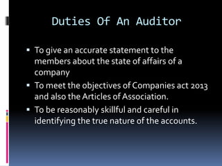 Duties Of An Auditor
 To give an accurate statement to the
members about the state of affairs of a
company
 To meet the objectives of Companies act 2013
and also the Articles of Association.
 To be reasonably skillful and careful in
identifying the true nature of the accounts.
 