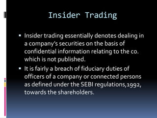 Insider Trading
 Insider trading essentially denotes dealing in
a company’s securities on the basis of
confidential information relating to the co.
which is not published.
 It is fairly a breach of fiduciary duties of
officers of a company or connected persons
as defined under the SEBI regulations,1992,
towards the shareholders.
 