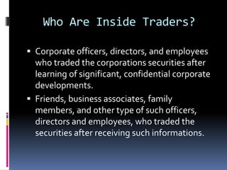 Who Are Inside Traders?
 Corporate officers, directors, and employees
who traded the corporations securities after
learning of significant, confidential corporate
developments.
 Friends, business associates, family
members, and other type of such officers,
directors and employees, who traded the
securities after receiving such informations.
 