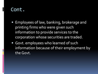 Cont.
 Employees of law, banking, brokerage and
printing firms who were given such
information to provide services to the
corporation whose securities are traded.
 Govt. employees who learned of such
information because of their employment by
the Govt.
 