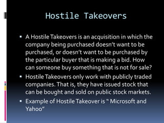 Hostile Takeovers
 A HostileTakeovers is an acquisition in which the
company being purchased doesn’t want to be
purchased, or doesn’t want to be purchased by
the particular buyer that is making a bid. How
can someone buy something that is not for sale?
 HostileTakeovers only work with publicly traded
companies.That is, they have issued stock that
can be bought and sold on public stock markets.
 Example of HostileTakeover is “ Microsoft and
Yahoo”
 