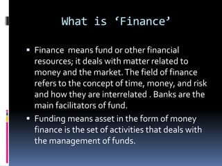 What is ‘Finance’
 Finance means fund or other financial
resources; it deals with matter related to
money and the market.The field of finance
refers to the concept of time, money, and risk
and how they are interrelated . Banks are the
main facilitators of fund.
 Funding means asset in the form of money
finance is the set of activities that deals with
the management of funds.
 