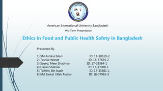 American International University Bangladesh
Mid Term Presentation
Ethics in Food and Public Health Safety in Bangladesh
Presented By
1) SM Ashikul Islam ID: 18-38619-2
2) Tasnia Hasnat ID: 18-37834-2
3) Saeed, Meer Shadman ID: 17-33584-1
4) Hasan,Shahriar ID: 17-33908-1
5) Tafhim, Bin Nasir ID: 17-33361-1
6) Md Barkat Ullah Tushar ID: 18-37965-2
 