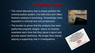 INTRODUCTION
• The crime laboratory has a unique position the
criminal justice system. It is both hero and villain,
forensic analysis is becoming increasingly more
important in criminal and civil prosecution.
• The burden to prove that the analysis has been
performed properly weighs heavy on forensic
scientists each time that they issue a report and
provide expert testimony. No longer they merely
playing a supporting role in investigations.
 