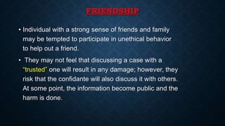 FRIENDSHIP
• Individual with a strong sense of friends and family
may be tempted to participate in unethical behavior
to help out a friend.
• They may not feel that discussing a case with a
“trusted” one will result in any damage; however, they
risk that the confidante will also discuss it with others.
At some point, the information become public and the
harm is done.
 