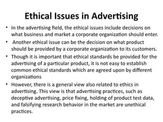 Ethical Issues in Advertising
• In the advertising field, the ethical issues include decisions on
what business and market a corporate organization should enter.
• Another ethical issue can be the decision on what product
should be provided by a corporate organization to its customers.
• Though it is important that ethical standards be provided for the
advertising of a particular product, it is not easy to establish
common ethical standards which are agreed upon by different
organizations
• However, there is a general view also related to ethics in
advertising. This view is that advertising practices, such as
deceptive advertising, price fixing, holding of product test data,
and falsifying research behavior in the market are unethical
practices.
 