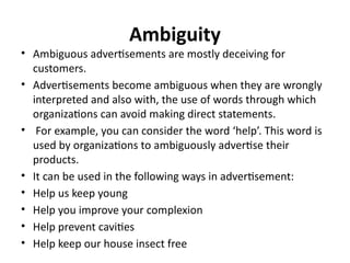 Ambiguity
• Ambiguous advertisements are mostly deceiving for
customers.
• Advertisements become ambiguous when they are wrongly
interpreted and also with, the use of words through which
organizations can avoid making direct statements.
• For example, you can consider the word ‘help’. This word is
used by organizations to ambiguously advertise their
products.
• It can be used in the following ways in advertisement:
• Help us keep young
• Help you improve your complexion
• Help prevent cavities
• Help keep our house insect free
 