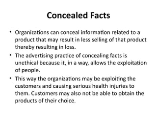Concealed Facts
• Organizations can conceal information related to a
product that may result in less selling of that product
thereby resulting in loss.
• The advertising practice of concealing facts is
unethical because it, in a way, allows the exploitation
of people.
• This way the organizations may be exploiting the
customers and causing serious health injuries to
them. Customers may also not be able to obtain the
products of their choice.
 