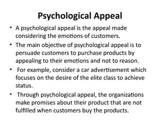 Psychological Appeal
• A psychological appeal is the appeal made
considering the emotions of customers.
• The main objective of psychological appeal is to
persuade customers to purchase products by
appealing to their emotions and not to reason.
• For example, consider a car advertisement which
focuses on the desire of the elite class to achieve
status.
• Through psychological appeal, the organizations
make promises about their product that are not
fulfilled when customers buy the products.
 