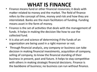 WHAT IS FINANCE
• Finance means fund or other financial resources; it deals with
matter related to money and the market. The field of finance
refers to the concept of time, money and risk and how they are
interrelated. Banks are the main facilitators of funding. Funding
means asset in the form of money.
• Finance is the set of activities that deals with the management of
funds. It helps in making the decision like how to use the
collected fund.
• It is also art and science of determining if the funds of an
organization are being used in a right manner or not.
• Through financial analysis, any company or business can take
decision in making financial investments, acquisition of company,
selling of company, to know the financial standing of their
business in present, past and future. It helps to stay competitive
with others in making strategic financial decisions. Finance is
the backbone of business; no business can run without finance.
 