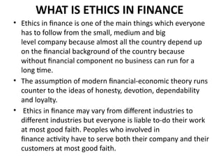 WHAT IS ETHICS IN FINANCE
• Ethics in finance is one of the main things which everyone
has to follow from the small, medium and big
level company because almost all the country depend up
on the financial background of the country because
without financial component no business can run for a
long time.
• The assumption of modern financial-economic theory runs
counter to the ideas of honesty, devotion, dependability
and loyalty.
• Ethics in finance may vary from different industries to
different industries but everyone is liable to-do their work
at most good faith. Peoples who involved in
finance activity have to serve both their company and their
customers at most good faith.
 