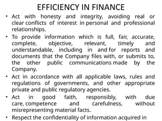 EFFICIENCY IN FINANCE
• Act with honesty and integrity, avoiding real or
clear conflicts of interest in personal and professional
relationships.
• To provide information which is full, fair, accurate,
complete, objective, relevant, timely and
understandable, including in and for reports and
documents that the Company files with, or submits to,
the other public communications made by the
Company.
• Act in accordance with all applicable laws, rules and
regulations of governments, and other appropriate
private and public regulatory agencies.
• Act in good faith, responsibly, with due
care, competence and carefulness, without
misrepresenting material facts.
• Respect the confidentiality of information acquired in
 