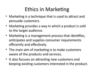 Ethics in Marketing
• Marketing is a technique that is used to attract and
persuade customers.
• Marketing provides a way in which a product is sold
to the target audience.
• Marketing is a management process that identifies,
anticipates and supplies consumer requirements
efficiently and effectively.
• The main aim of marketing is to make customers
aware of the products and services.
• It also focuses on attracting new customers and
keeping existing customers interested in the product.
 