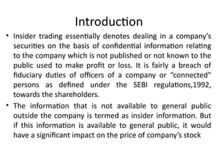 Introduction
• Insider trading essentially denotes dealing in a company’s
securities on the basis of confidential information relating
to the company which is not published or not known to the
public used to make profit or loss. It is fairly a breach of
fiduciary duties of officers of a company or “connected”
persons as defined under the SEBI regulations,1992,
towards the shareholders.
• The information that is not available to general public
outside the company is termed as insider information. But
if this information is available to general public, it would
have a significant impact on the price of company’s stock
 