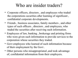 Who are insider traders?
• Corporate officers, directors , and employees who traded
the corporations securities after learning of significant ,
confidential corporate developments.
• Friends , business associates, family members , and other
types of such officers , directors , and employees, who
traded the securities after receiving such information.
• Employees of law, banking , brokerage and printing firms
who were given such information to provide services to the
corporation whose securities they traded.
• Govt employees who learned of such information because
of their employment by the Govt .
• Other persons who misappropriated ,and took advantage
of, confidential information from their employers.
 