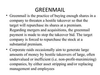GREENMAIL
• Greenmail is the practice of buying enough shares in a
company to threaten a hostile takeover so that the
target will repurchase its shares at a premium.
Regarding mergers and acquisitions, the greenmail
payment is made to stop the takeover bid. The target
company is forced to repurchase the stock at a
substantial premium.
• Corporate raids occasionally aim to generate large
amounts of money by hostile takeovers of large, often
undervalued or inefficient (i.e. non-profit-maximizing)
companies, by either asset stripping and/or replacing
management and employees
 