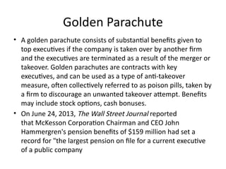 Golden Parachute
• A golden parachute consists of substantial benefits given to
top executives if the company is taken over by another firm
and the executives are terminated as a result of the merger or
takeover. Golden parachutes are contracts with key
executives, and can be used as a type of anti-takeover
measure, often collectively referred to as poison pills, taken by
a firm to discourage an unwanted takeover attempt. Benefits
may include stock options, cash bonuses.
• On June 24, 2013, The Wall Street Journal reported
that McKesson Corporation Chairman and CEO John
Hammergren's pension benefits of $159 million had set a
record for "the largest pension on file for a current executive
of a public company
 