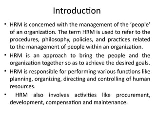Introduction
• HRM is concerned with the management of the ‘people’
of an organization. The term HRM is used to refer to the
procedures, philosophy, policies, and practices related
to the management of people within an organization.
• HRM is an approach to bring the people and the
organization together so as to achieve the desired goals.
• HRM is responsible for performing various functions like
planning, organizing, directing and controlling of human
resources.
• HRM also involves activities like procurement,
development, compensation and maintenance.
 