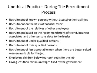 Unethical Practices During The Recruitment
Process
• Recruitment of known persons without assessing their abilities
• Recruitment on the basis of financial favors
• Recruitment of the relatives of other employees
• Recruitment based on the recommendations of friend, business
associates and other persons close to the leader
• Recruitment of under qualified persons
• Recruitment of over qualified persons
• Recruitment of less acceptable men when there are better suited
women available for the job.
• Employing children below fourteen years for the job
• Giving less than minimum wages fixed by the government
 
